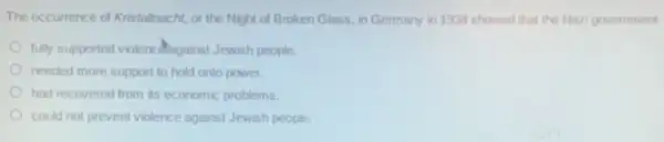 The occurrence of Kristallnacht or the Night of Broken Glass, in Germany in 1938 showed that the Nazi government
fully supported violencillagains Jewish people.
needed more support to hold onto power.
had recovered from its economic problems.
could not prevent violence against Jewish people.