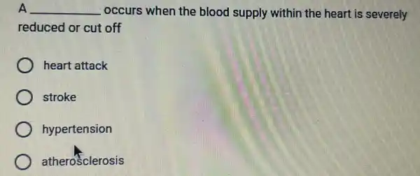 A __ occurs when the blood supply within the heart is severely
reduced or cut off
heart attack
stroke
hypertension
atherosclerosis