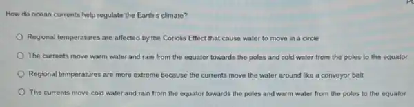 How do ocean currents help regulate the Earth's climate?
Regional temperatures are affected by the Coriolis Effect that cause water to move in a circle
The currents move warm water and rain from the equator towards the poles and cold water from the poles to the equator
Regional temperatures are more extreme because the currents move the water around like a conveyor belt
The currents move cold water and rain from the equator towards the poles and warm water from the poles to the equator