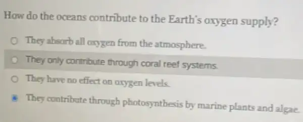 How do the oceans contribute to the Earth's oxygen supply?
They absorb all oxygen from the atmosphere.
They only contribute through coral reef systems
They have no effect on oxygen levels.
They contribute through photosynthesis by marine plants and algae