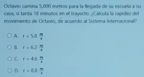 Octavio camina 5,000 metros para la llegada de su escuela a su
casa, si tarda 18 minutos en el trayecto ¿Calcula la rapidez del
movimiento de Octavio, de acuerdo al Sistema Internacional?
A. r=5.8(m)/(s)
B. r=6.2(m)/(s)
C. r=4.6(m)/(s)
D. r=8.8(m)/(s)