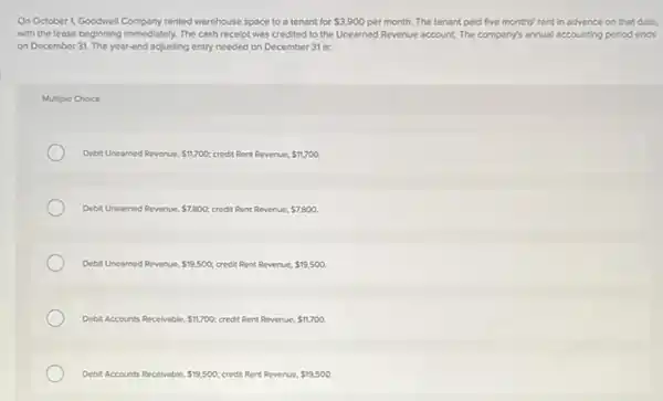 On October 1, Goodwell Company rented warehouse space to a tenant for 3,900 per month. The tenant paid five months' rent in advance on that date.
with the lease beginning Immediately. The cash receipt was credited to the Unearned Revenue account. The company's annual accounting period ends
on December 31. The year-end adjusting entry needed on December 31 is:
Multiple Choice
Debit Uneamed Re	 11,700 credit Rent Revenue. 11,700 Revenue.
Debit Unearned Revenue. 7,800 credit Rent Revenue 7,800
Debit Uneamed Revenue 19,500 credit Rent Revenue. 19,500.
Debit Accounts Recelvable. 11,700 credit Rent Revenue. 11,700.
Debit Accounts Recelvable. 19,500 credit Rent Revenue. 19,500.