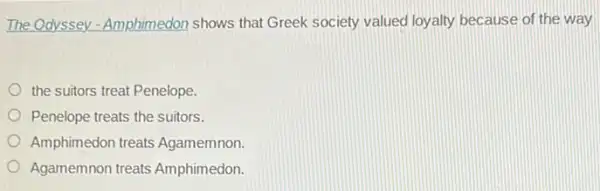 The Odyssey - Amphimedor shows that Greek society valued loyalty because of the way
the suitors treat Penelope.
Penelope treats the suitors.
Amphimedon treats Agamemnon.
Agamemnon treats Amphimedon.