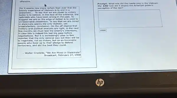 offensive.
B
For it seems now more certain than ever that the
bloody experience of Vietnam is to end in a
stalemate __ To say that we are closer to victory
today is to believe, in the face of the evidence the
optimists who have been wrong in the past.To
suggest we are on the edge of defeat is to yleld to
unreasonable pessimism. To say that we are mired
in stalemate seems the only realistic yet
unsatisf actory, conclusion. On the off chance that
military and political analysts are right, In the next
months we must test the enemy'intentions,
in case this is indeed his last big gasp before
negotiations. But it is increasingly clear to this
reporter that the only rational way out then will be
to negotiate, not as victors but as an honorable
people who lived up to their pledge to defend
democracy, and did the best they could.
- Walter Cronkite, "We Are Mired in Stalemate
Broadcast, February 271968
Prompt: What role did the media play in the Vietnam
War AND how did it impact the American public's
perception of the war?
square 
10000