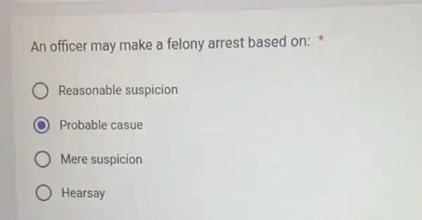 An officer may make a felony arrest based on:
Reasonable suspicion
C Probable casue
Mere suspicion
Hearsay