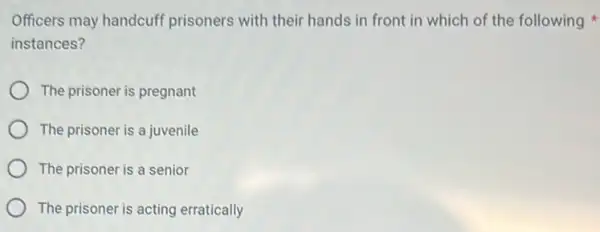 Officers may handcuff prisoners with their hands in front in which of the following
instances?
The prisoner is pregnant
The prisoner is a juvenile
The prisoner is a senior
The prisoner is acting erratically