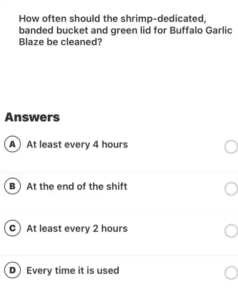 How often should the shrimp -dedicated,
banded bucket and green lid for Buffalo Garlic
Blaze be cleaned?
Answers
A At least every 4 hours
B At the end of the shift
C At least every 2 hours
D Every time it is used