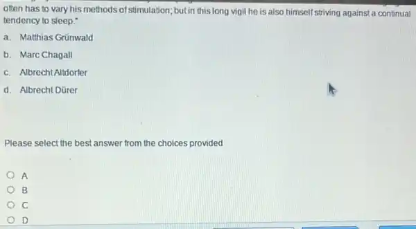 often has to vary his methods of stimulation but in this long vigil he is also himself striving against a continual
tendency to sleep."
a. Matthias Grünwald
b. Marc Chagall
c. Albrecht Altdorfer
d. Albrecht Dürer
Please select the best answer from the choices provided
A
B
c
D