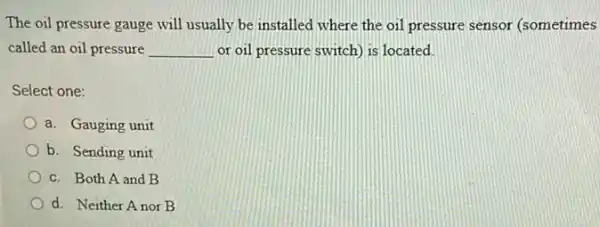 The oil pressure gauge will usually be installed where the oil pressure sensor (sometimes
called an oil pressure __ or oil pressure switch)is located.
Select one:
a. Gauging unit
b. Sending unit
c. Both A and B
d. Neither Anor B