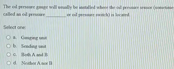 The oil pressure gauge will usually be installed where the oil pressure sensor (sometime
called an oil pressure __ or oil pressure switch)is located.
Select one:
a. Gauging unit
b. Sending unit
c. Both A and B
d. Neither A nor B