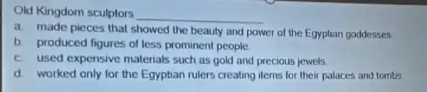 Old Kingdom sculptors
__
a. made pieces that showed the beauty and power of the Egyptian goddesses
b. produced figures of less prominent people.
c. used expensive materials such as gold and precious jewels.
d. worked only for the Egyptian rulers creating items for their palaces and tombs