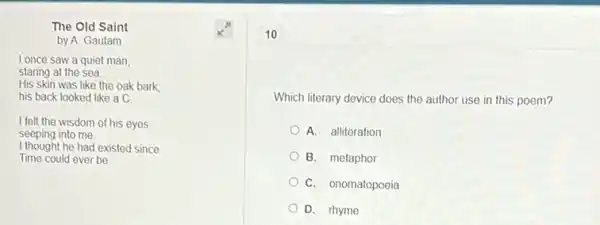 The Old Saint
by A. Gautam
I once saw a quiet man,
staring at the sea.
His skin was like the oak bark;
his back looked like a C.
I felt the wisdom of his eyes
seeping into me.
I thought he had existed since
Time could ever be
10
Which literary device does the author use in this poem?
A. alliteration
B. metaphor
C. onomatopoeia
D. rhyme