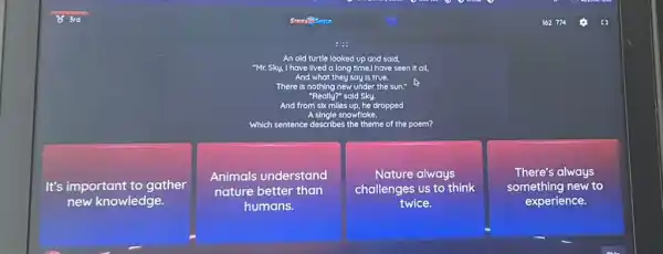 An old turtle looked up and said, "Mr. Sky. I have lived a long time I have seen it all, And what they say is true. There is nothing new under the sun." Really" said Sky. And from a single soul" asked dropped Which sentence describes the theme of the poem?
It's important to gather
Animals understand
Nature always
There's always nature better than challenges us to think something new to humans. twice. experience.