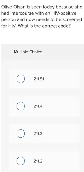 Olive Olson is seen today because she
had intercourse with an HIV.-positive
person and now needs to be screened
for HIV. What is the correct code?
Multiple Choice
Z11.51
Z11.4
Z11.3
Z11.2