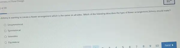 ometry in Floral Design
of 20
Johnny is wanting to create a flower arrangement which is the same on all sides. Which of the following describes the type of flower
arrangement Johnny should make?
Unsymmetrical
Symmetrical
Isosceles
Equilateral