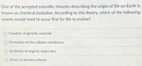 One of the accepted scientific theories describing the origin of life on Earth is
known as chemical evolution According to this theory.which of the following
events would need to occur first for life to evolve?
Creation of genetic material
Formation of the cellular membrane
Synthesis of organic molecules
Onset of photosynthesis