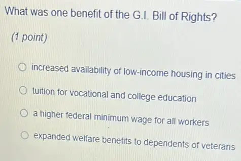 What was one benefit of the G.I. Bill of Rights?
(1 point)
increased availability of low-income housing in cities
tuition for vocational and college education
a higher federal minimum wage for all workers
expanded welfare benefits to dependents of veterans