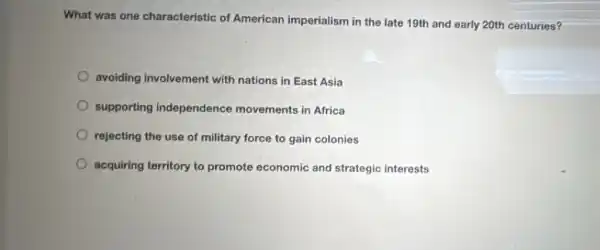 What was one characteristic of American imperialism in the late 19th and early 20th centuries?
avoiding involvement with nations in East Asia
supporting independence movements in Africa
rejecting the use of military force to gain colonies
acquiring territory to promote economic and strategic interests