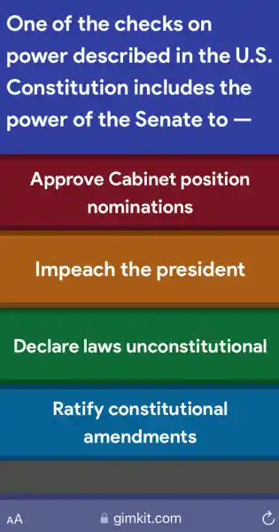 One of the checks on
power described I in the U.S.
Constitution includes ; the
power of the Senate to -
Approve Cabinet position
nominations
Impeach the president
Declare laws unconstitutional
Ratify constitutional
amendments
gimkit.com