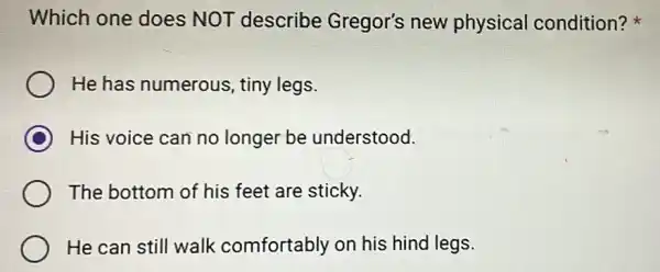 Which one does NOT describe Gregor's new physical condition?
He has numerous tiny legs.
C His voice can no longer be understood.
The bottom of his feet are sticky.
He can still walk comfortably on his hind legs.