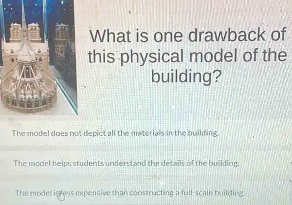 What is one drawback of
this physical model of the
building?
The model does not depict all the materials in the building.
The model helps students understand the details of the building.
The model isness expensive than constructing a full-scale building.