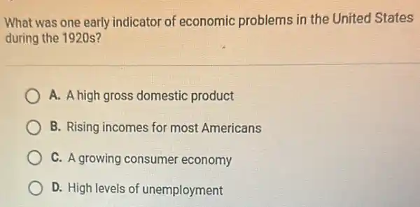 What was one early indicator of economic problems in the United States
during the 1920s?
A. A high gross domestic product
B. Rising incomes for most Americans
C. A growing consumer economy
D. High levels of unemployment