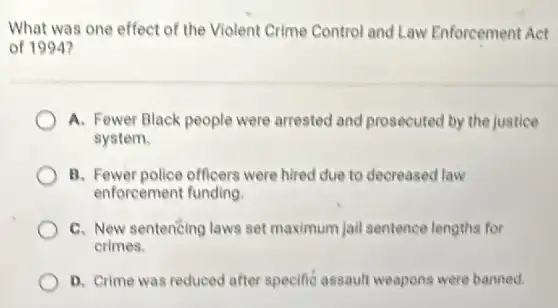 What was one effect of the Violent Crime Control and Law Enforcement Act
of 1994?
A. Fewer Black people were arrested and prosecuted by the justice
system.
B. Fewer police officers were hired due to decreased law
enforcement funding
C. New sentencing laws set maximum jail sentence lengths for
crimes.
D. Crime was reduced after specific assault weapons were banned.