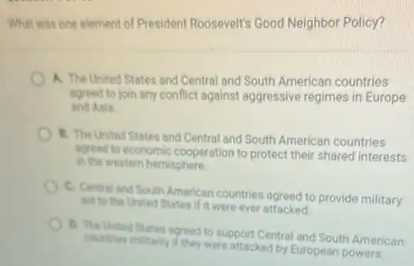 What was one element of President Roosevelt's Good Neighbor Policy?
A. The United States and Central and South American countries
agreed to join any conflict against aggressive regimes in Europe
and Asia.
B. The United States and Central and South American countries
agreed to economic cooperation to protect their shared interests
in the western hemisphere.
C. Central and South American countries agreed to provide military
Bid to the United States if it were ever attacked
b. The United States agreed to support Central and South American
countries militarily if they were attacked by European powers.