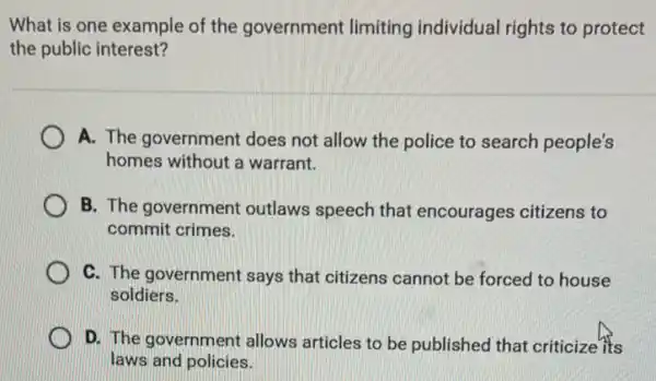 What is one example of the government limiting individual rights to protect
the public interest?
A. The government does not allow the police to search people's
homes without a warrant.
B. The government outlaws speech that encourages citizens to
commit crimes.
C. The government says that citizens cannot be forced to house
soldiers.
D. The government allows articles to be published that criticize its
laws and policies.