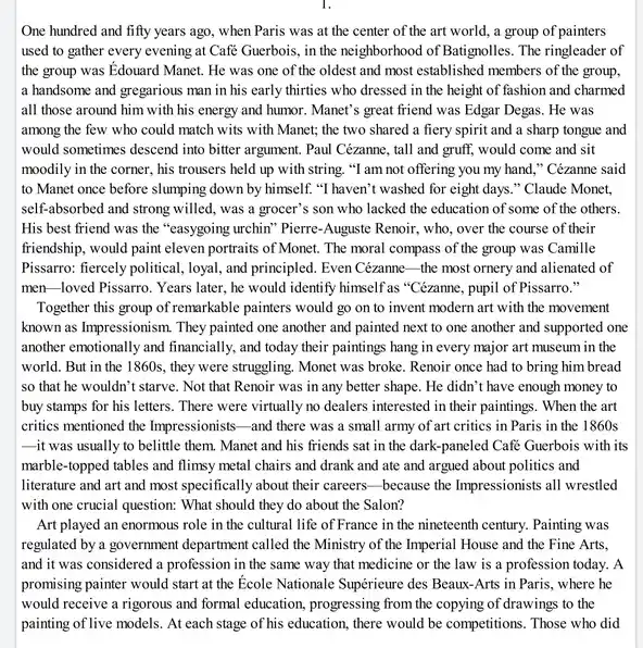 One hundred and fifty years ago, when Paris was at the center of the art world, a group of painters
used to gather every evening at Café Guerbois,in the neighborhood of Batignolles. The ringleader of
the group was Edouard Manet. He was one of the oldest and most established members of the group,
a handsome and gregarious man in his early thirties who dressed in the height of fashion and charmed
all those around him with his energy and humor. Manet's great friend was Edgar Degas. He was
among the few who could match wits with Manet; the two shared a fiery spirit and a sharp tongue and
would sometimes descend into bitter argument. Paul Cézanne.tall and gruff, would come and sit
moodily in the corner,his trousers held up with string. "I am not offering you my hand," Cézanne said
to Manet once before slumping down by himself."I haven't washed for eight days." Claude Monet,
self-absorbed and strong willed, was a grocer's son who lacked the education of some of the others.
His best friend was the "easygoing urchin" Pierre -Auguste Renoir, who, over the course of their
friendship, would paint eleven portraits of Monet. The moral compass of the group was Camille
Pissarro: fiercely political, loyal and principled. Even Cézanne -the most ornery and alienated of
men-loved Pissarro. Years later, he would identify himself as "Cézanne, pupil of Pissarro."
Together this group of remarkable painters would go on to invent modern art with the movement
known as Impressionism. They painted one another and painted next to one another and supported one
another emotionally and financially , and today their paintings hang in every major art museum in the
world. But in the 1860s, they were struggling Monet was broke. Renoir once had to bring him bread
so that he wouldn't starve. Not that Renoir was in any better shape. He didn't have enough money to
buy stamps for his letters. There were virtually no dealers interested in their paintings. When the art
critics mentioned the Impressionists -and there was a small army of art critics in Paris in the 1860s
it was usually to belittle them. Manet and his friends sat in the dark-paneled Café Guerbois with its
marble-topped tables and flimsy metal chairs and drank and ate and argued about politics and
literature and art and most specifically about their careers-because the Impressionists all wrestled
with one crucial question:What should they do about the Salon?
Art played an enormous role in the cultural life of France in the nineteenth century. Painting was
regulated by a government department called the Ministry of the Imperial House and the Fine Arts,
and it was considered a profession in the same way that medicine or the law is a profession today. A
promising painter would start at the Ecole Nationale Supérieure des Beaux-Arts in Paris, where he