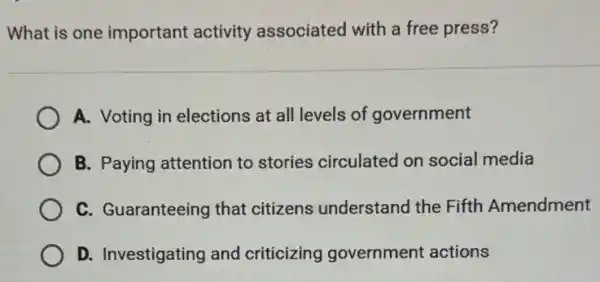 What is one important activity associated with a free press?
A. Voting in elections at all levels of government
B. Paying attention to stories circulated on social media
C. Guaranteeing that citizens understand the Fifth Amendment
D. Investigating and criticizing government actions