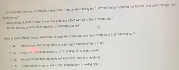 One Monday morning at school, Anuja made Tiesha laugh really hard. When Tiesha regained her breath she said, "Anuja, you
crack me upl"
Anuja wittly replied,don't know how you stay intact with all of that cracking up."
Tlesha fell into another fit of laughter, and Anuja grinned
What is funny about Anuja's statement: "I don't know how you stay intact with all of that cracking up"?
A. Tiesha knows that Anuja likes to crack eggs and throw them at her.
B. Anuja uses the literal meaning of "cracking up" to make a joke.
C. Anuja pretends that she does not know why Tiesha is laughing
D. Tiesha has to wrap herself in tape to keep from breaking apart.