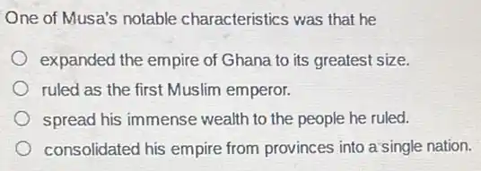 One of Musa's notable characteristics was that he
expanded the empire of Ghana to its greates!size.
ruled as the first Muslim emperor.
spread his immense wealth to the people he ruled.
consolidated his empire from provinces into a:single nation.