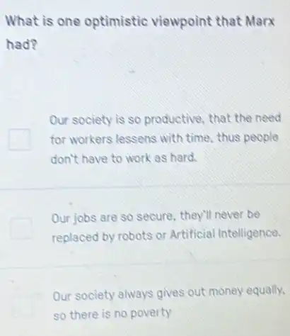 What is one optimistic viewpoint that Marx
had?
Our society is so productive, that the need
for workers lessens with time, thus people
don't have to work as hard.
Our jobs are so secure.they'll never be
replaced by robots or Artificial Intelligence.
Our society always gives out money equally.