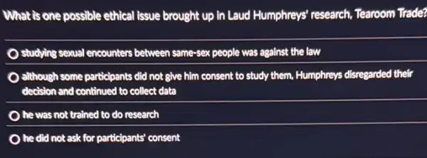 What is one possible ethical issue brought up in Laud Humphreys' research Tearoom Trade?
studying sexual encounters between same-sex people was against the law
although some participants did not give him consent to study them, Humphreys disregarded their
decision and continued to collect data
he was not trained to do research
he did not ask for participants' consent