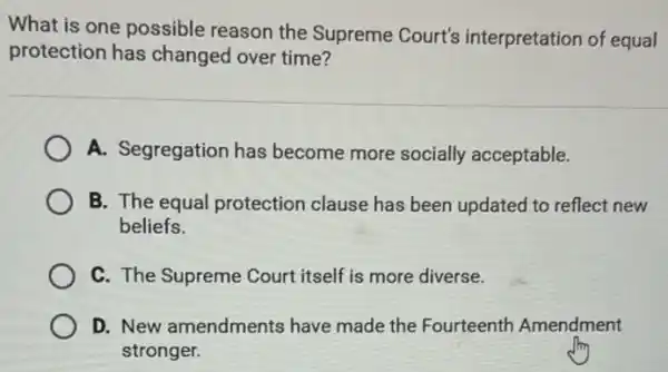 What is one possible reason the Supreme Court's interpretation of equal
protection has changed over time?
A. Segregation has become more socially acceptable.
B. The equal protection clause has been updated to reflect new
beliefs.
C. The Supreme Court itself is more diverse.
D. New amendments have made the Fourteenth Amendment
stronger.