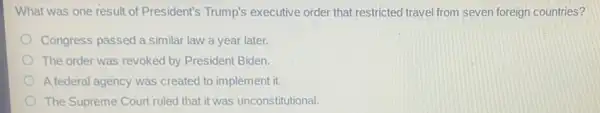 What was one result of President's Trump's executive order that restricted travel from seven foreign countries?
Congress passed a similar law a year later.
The order was revoked by President Biden
A federal agency was created to implement it.
The Supreme Court ruled that it was unconstitutional