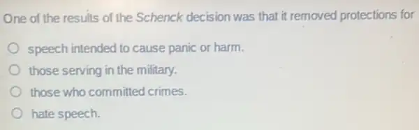 One of the results of the Schenck decision was that it removed protections for
speech intended to cause panic or harm.
those serving in the military.
those who committed crimes.
hate speech