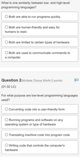 What is one similarity between low- and high-level
programming languages?
) Both are able to run programs quickly.
Both are human-friendly and easy for
humans to read.
Both are limited to certain types of hardware.
Both are used to communicate commands to
a computer.
Question 2(Multiple Choice Worth 5 points)
(01.02 LC)
For what purpose are low-level programming languages
used?
Converting code into a user-friendly form
Running programs and software on any
operating system or type of hardware
Translating machine code into program code
Writing code that controls the computer's
hardware