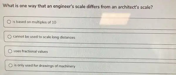 What is one way that an engineer's scale differs from an architect's scale?
is based on multiples of 10
cannot be used to scale long distances
uses fractional values
is only used for drawings of machinery