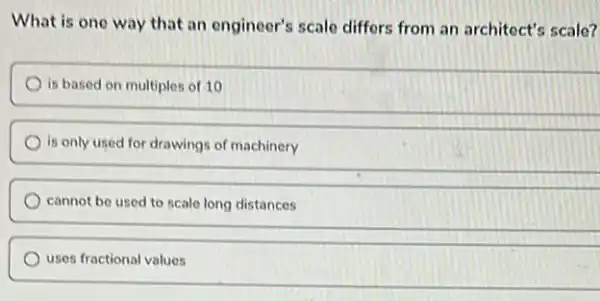 What is one way that an engineer's scale differs from an architect's scale?
is based on multiples.of 10
is only used for drawings of machinery
cannot be used to scale long distances
uses fractional values