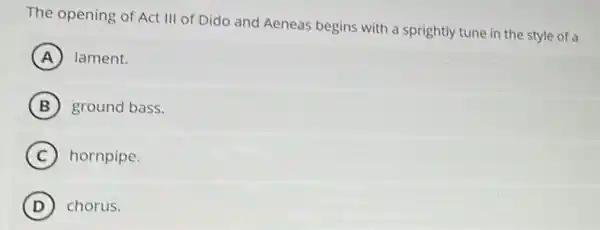 The opening of Act III of Dido and Aeneas begins with a sprightly tune in the style of a
A lament.
B ground bass.
C hornpipe.
D chorus.