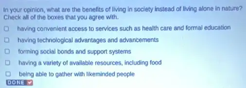 In your opinion, what are the benefits of living in society instead of living alone in nature?
Check all of the boxes that you agree with.
having convenient access to services such as health care and formal education
having technological advantages and advancements
forming social bonds and support systems
having a variety of available resources, including food
being able to gather with likeminded people