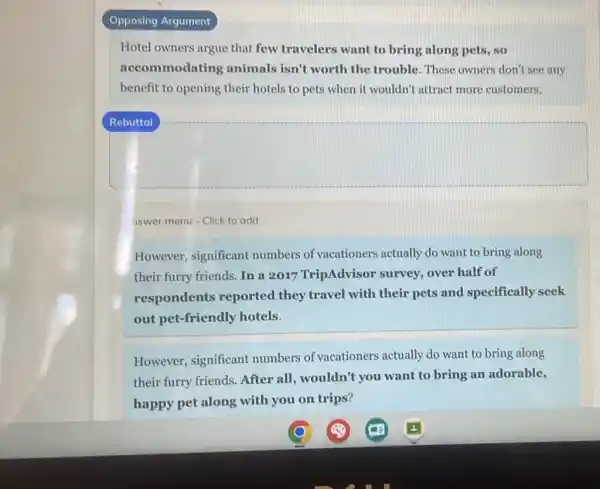 Opposing Argument
Hotel owners argue that few travelers want to bring along pets, so
accommodating animals isn't worth the trouble. These owners don't see any
benefit to opening their hotels to pets when it wouldn't attract more customers.
aswer menu - Click to add.
However, significant numbers of vacationers actually do want to bring along
their furry friends. In a 2017 TripAdvisor survey, over half of
respondents reported they travel with their pets and specifically seek
out pet-friendly hotels.
However, significant numbers of vacationers actually do want to bring along
their furry friends.After all, wouldn't you want to bring an adorable,
happy pet along with you on trips?