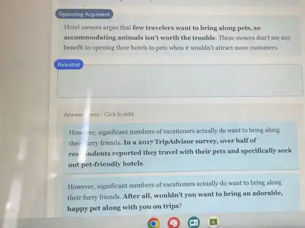 Opposing Argument
Hotel owners argue that few travelers want to bring along pets, so
accommodating animals isn't worth the trouble. These owners don't see any
benefit to opening their hotels to pets when it wouldn't attract more customers.
Answer enu-Click to add.
How er, significant numbers of vacationers actually do want to bring along
their urry friends. In a 2017 TripAdvisor survey, over half of
res indents reported they travel with their pets and specifically seek
out pet-friendly hotels.
However, significant numbers of vacationers actually do want to bring along
their furry friends After all, wouldn't you want to bring an adorable,
happy pet along with you on trips?
