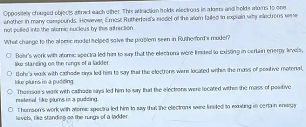 Oppositely charged objects attract each other. This attraction holds electrons in atoms and holds atoms to one
another in many compounds However, Emest Rutherford's model of the atom failed to explain why electrons were
not pulled into the atomic nucleus by this attraction.
What change to the atomic model helped solve the problem seen in Rutherford's model?
Bohr's work with atomic spectra led him to say that the electrons were limited to existing in certain energy levels,
like standing on the rungs of a ladder.
Bohr's work with cathode rays led him to say that the electrons were located within the mass of positive material,
like plums in a pudding
Thomson's work with cathode rays led him to say that the electrons were located within the mass of positive
material, like plums in a pudding
Thomson's work with atomic spectra led him to say that the electrons were limited to existing in certain energy
levels, like standing on the rungs of a ladder.