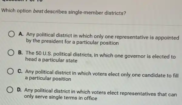 Which option best describes single-member districts?
A. Any political district in which only one representative is appointed
by the president for a particular position
B. The 50 U.S. political districts, in which one governor is elected to
head a particular state
C. Any political district in which voters elect only one candidate to fill
a particular position
D. Any political district in which voters elect representatives that can
only serve single terms in office