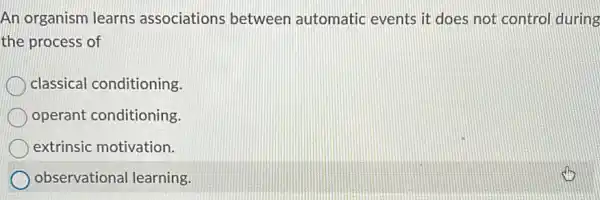 An organism learns associations between automatic events it does not control during
the process of
classical conditioning.
operant conditioning.
extrinsic motivation.
observational learning.