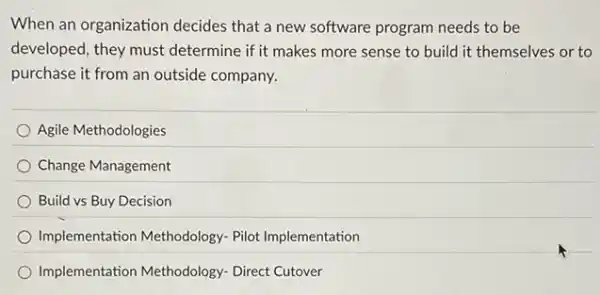 When an organization decides that a new software program needs to be
developed, they must determine if it makes more sense to build it themselves or to
purchase it from an outside company.
Agile Methodologies
Change Management
Build vs Buy Decision
Implementation Methodology.Pilot Implementation
Implementation Methodology Direct Cutover