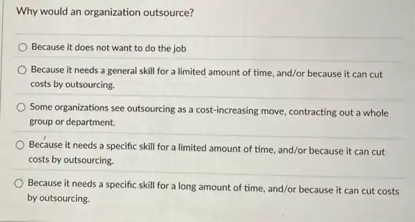 Why would an organization outsource?
Because it does not want to do the job
Because it needs a general skill for a limited amount of time , and/or because it can cut
costs by outsourcing.
Some organizations see outsourcing as a cost -increasing move, contracting out a whole
group or department.
Because it needs a specific skill for a limited amount of time and/or because it can cut
costs by outsourcing.
Because it needs a specific skill for a long amount of time and/or because it can cut costs
by outsourcing.